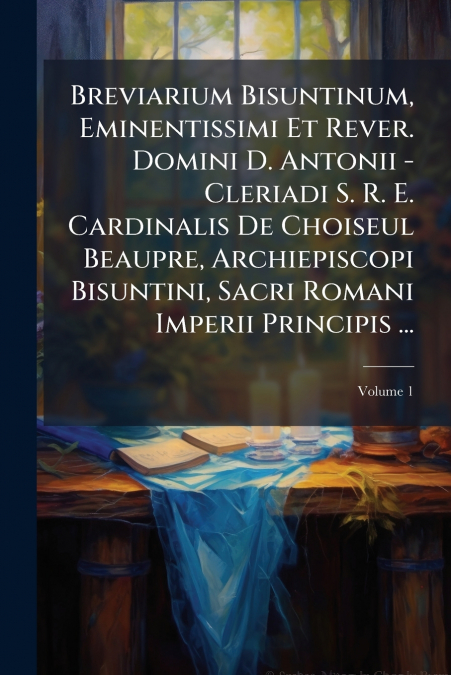 Breviarium Bisuntinum, Eminentissimi Et Rever. Domini D. Antonii - Cleriadi S. R. E. Cardinalis De Choiseul Beaupre, Archiepiscopi Bisuntini, Sacri Romani Imperii Principis ...