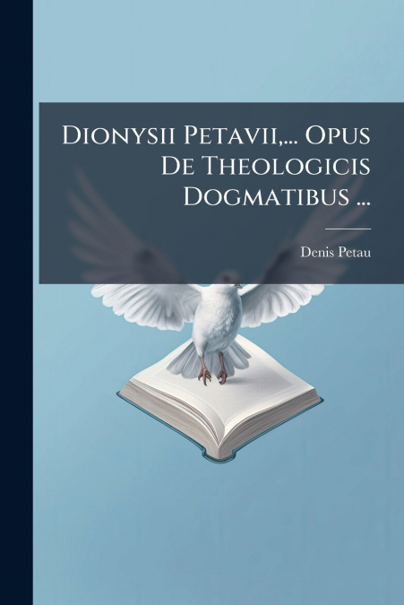Dionysii Petavii,... Opus De Theologicis Dogmatibus ...