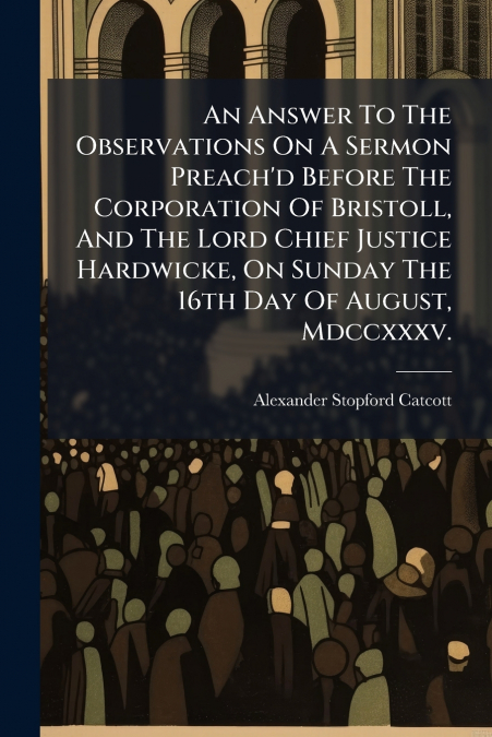 An Answer To The Observations On A Sermon Preach’d Before The Corporation Of Bristoll, And The Lord Chief Justice Hardwicke, On Sunday The 16th Day Of August, Mdccxxxv.