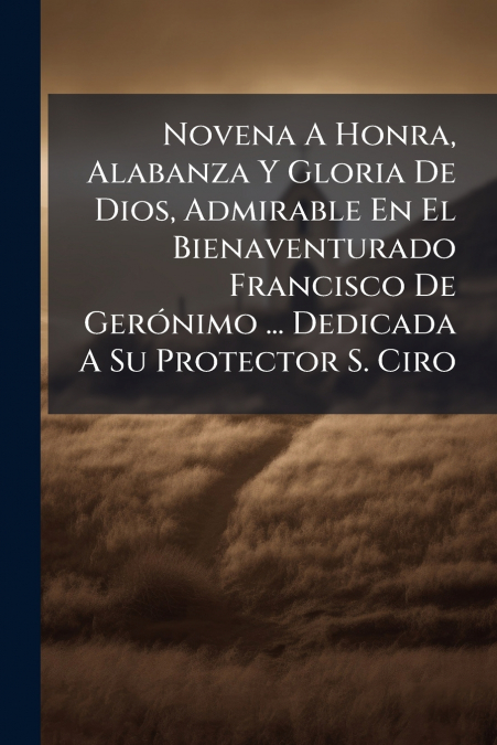 Novena A Honra, Alabanza Y Gloria De Dios, Admirable En El Bienaventurado Francisco De Gerónimo ... Dedicada A Su Protector S. Ciro