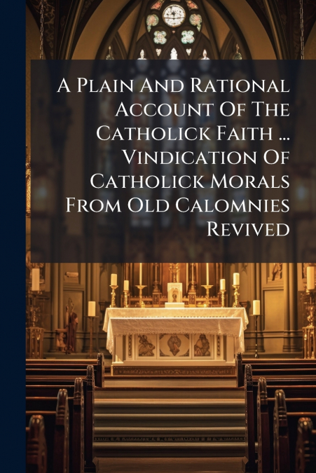 A Plain And Rational Account Of The Catholick Faith ... Vindication Of Catholick Morals From Old Calomnies Revived