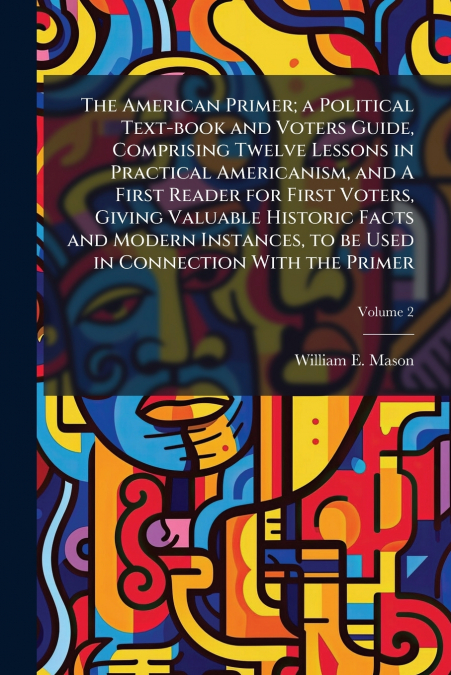 The American Primer; a Political Text-book and Voters Guide, Comprising Twelve Lessons in Practical Americanism, and A First Reader for First Voters, Giving Valuable Historic Facts and Modern Instance