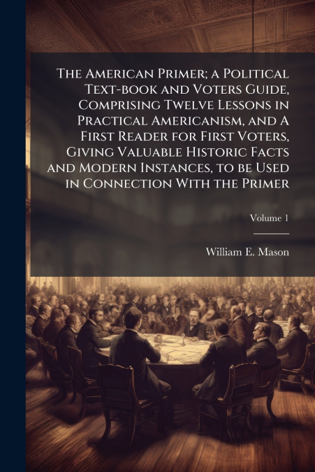 The American Primer; a Political Text-book and Voters Guide, Comprising Twelve Lessons in Practical Americanism, and A First Reader for First Voters, Giving Valuable Historic Facts and Modern Instance