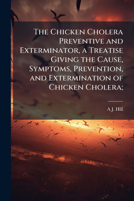 The Chicken Cholera Preventive and Exterminator, a Treatise Giving the Cause, Symptoms, Prevention, and Extermination of Chicken Cholera;