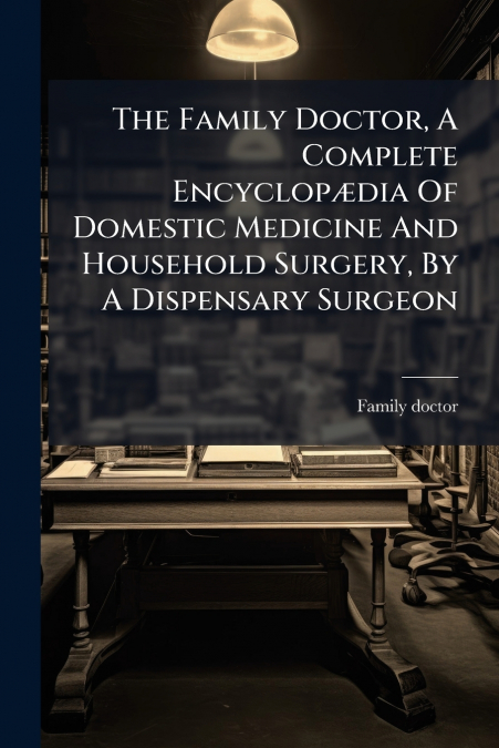 The Family Doctor, A Complete Encyclopædia Of Domestic Medicine And Household Surgery, By A Dispensary Surgeon