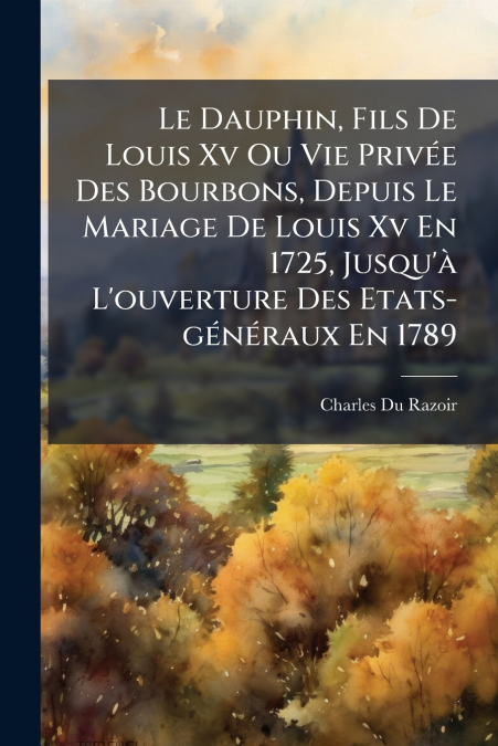 Le Dauphin, Fils De Louis Xv Ou Vie Privée Des Bourbons, Depuis Le Mariage De Louis Xv En 1725, Jusqu’à L’ouverture Des Etats-généraux En 1789