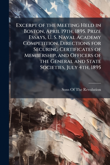 Excerpt of the Meeting Held in Boston, April 19th, 1895. Prize Essays, U. S. Naval Academy Competition. Directions for Securing Certificates of Membership, and Officers of the General and State Societ