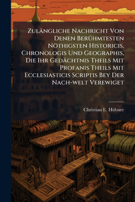 Zulängliche Nachricht Von Denen Berühmtesten Nöthigsten Historicis, Chronologis Und Geographis, Die Ihr Gedächtnis Theils Mit Profanis Theils Mit Ecclesiasticis Scriptis Bey Der Nach-welt Verewiget