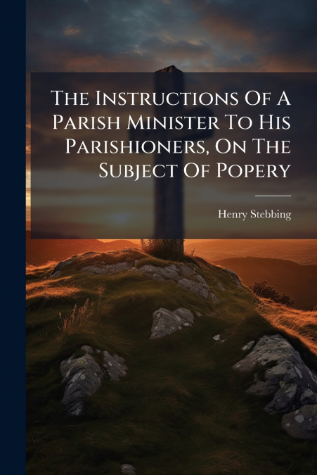 The Instructions Of A Parish Minister To His Parishioners, On The Subject Of Popery