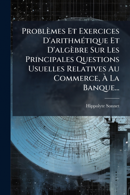 Problèmes Et Exercices D’arithmétique Et D’algèbre Sur Les Principales Questions Usuelles Relatives Au Commerce, À La Banque...