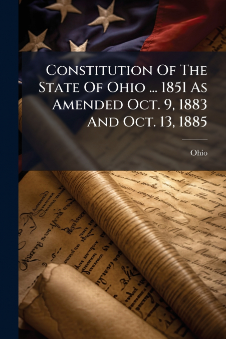 Constitution Of The State Of Ohio ... 1851 As Amended Oct. 9, 1883 And Oct. 13, 1885