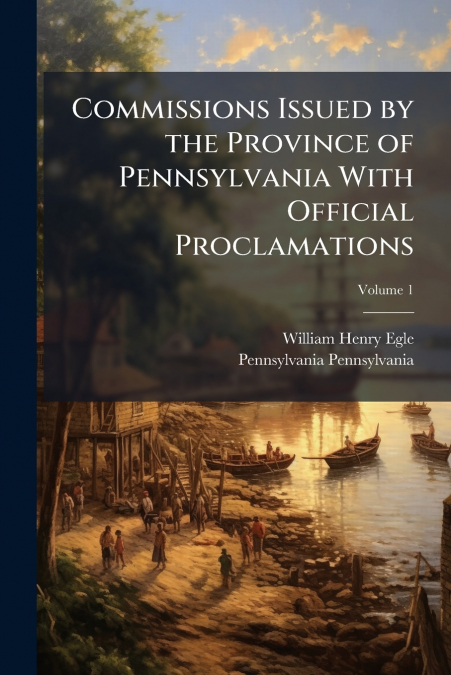 Commissions Issued by the Province of Pennsylvania With Official Proclamations; Volume 1