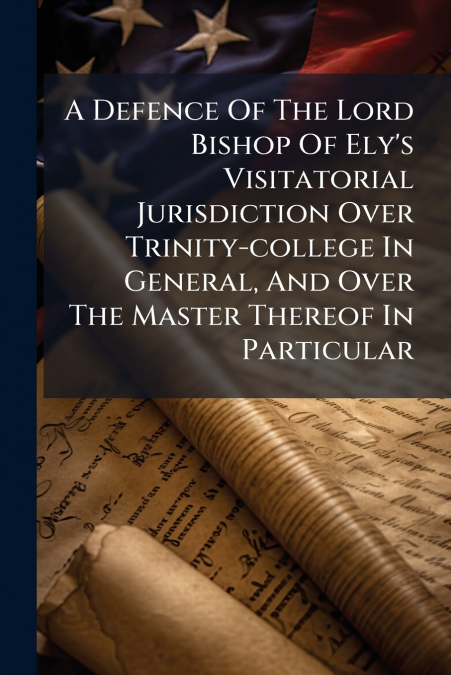 A Defence Of The Lord Bishop Of Ely’s Visitatorial Jurisdiction Over Trinity-college In General, And Over The Master Thereof In Particular