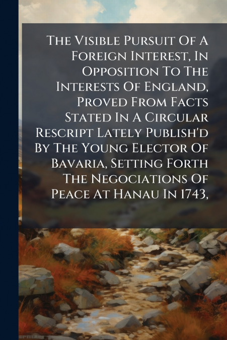 The Visible Pursuit Of A Foreign Interest, In Opposition To The Interests Of England, Proved From Facts Stated In A Circular Rescript Lately Publish’d By The Young Elector Of Bavaria, Setting Forth Th