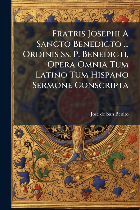 Fratris Josephi A Sancto Benedicto ... Ordinis Ss. P. Benedicti, Opera Omnia Tum Latino Tum Hispano Sermone Conscripta