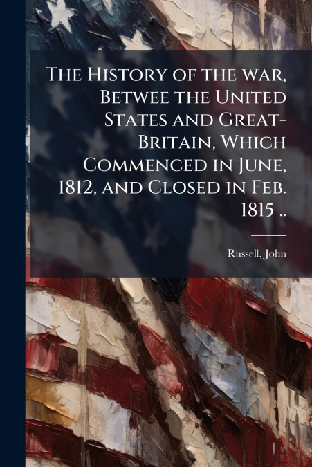 The History of the war, Betwee the United States and Great-Britain, Which Commenced in June, 1812, and Closed in Feb. 1815 ..