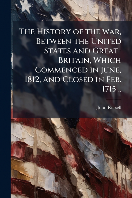 The History of the war, Between the United States and Great-Britain, Which Commenced in June, 1812, and Closed in Feb. 1715 ..