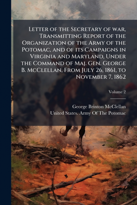 Letter of the Secretary of war, Transmitting Report of the Organization of the Army of the Potomac, and of its Campaigns in Virginia and Maryland, Under the Command of Maj. Gen. George B. McClellan, F