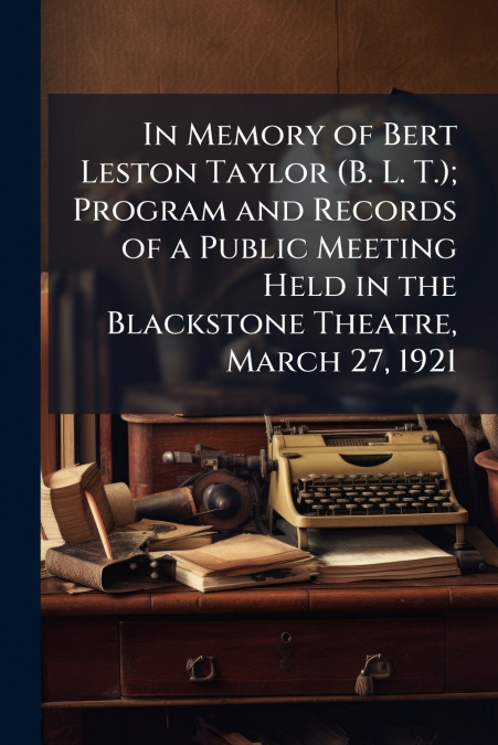 In Memory of Bert Leston Taylor (B. L. T.); Program and Records of a Public Meeting Held in the Blackstone Theatre, March 27, 1921