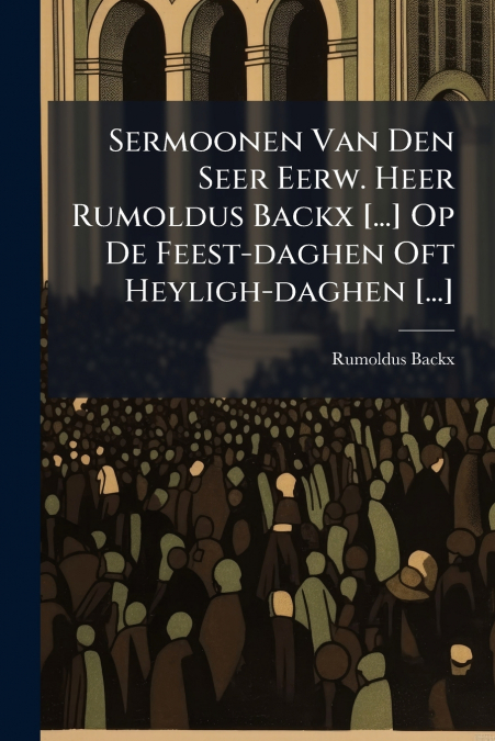 Sermoonen Van Den Seer Eerw. Heer Rumoldus Backx [...] Op De Feest-daghen Oft Heyligh-daghen [...]
