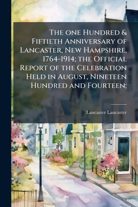 The one Hundred & Fiftieth Anniversary of Lancaster, New Hampshire, 1764-1914; the Official Report of the Celebration Held in August, Nineteen Hundred and Fourteen;