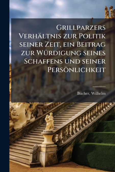 Grillparzers Verhältnis zur Politik seiner Zeit, ein Beitrag zur Würdigung seines Schaffens und seiner Persönlichkeit