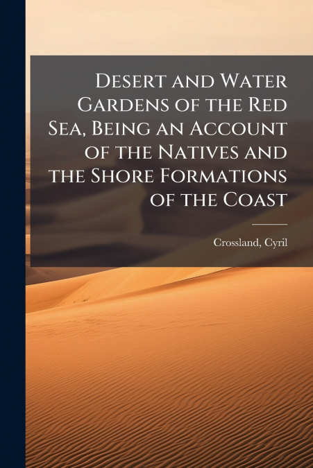 Desert and Water Gardens of the Red Sea, Being an Account of the Natives and the Shore Formations of the Coast