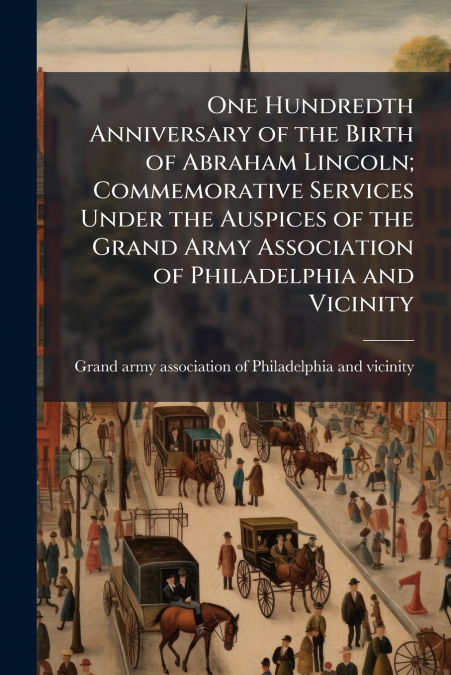 One Hundredth Anniversary of the Birth of Abraham Lincoln; Commemorative Services Under the Auspices of the Grand Army Association of Philadelphia and Vicinity