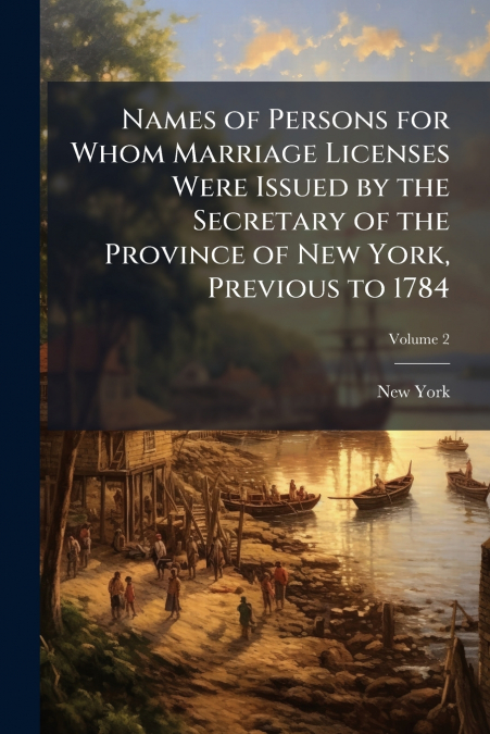 Names of Persons for Whom Marriage Licenses Were Issued by the Secretary of the Province of New York, Previous to 1784; Volume 2