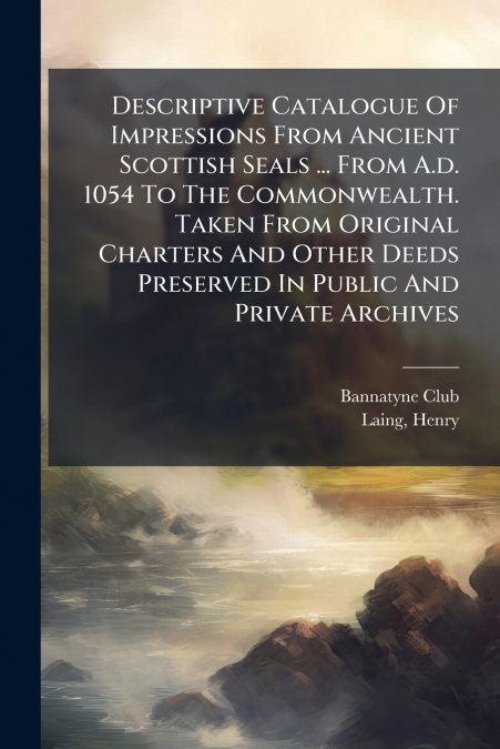 Descriptive Catalogue Of Impressions From Ancient Scottish Seals ... From A.d. 1054 To The Commonwealth. Taken From Original Charters And Other Deeds Preserved In Public And Private Archives