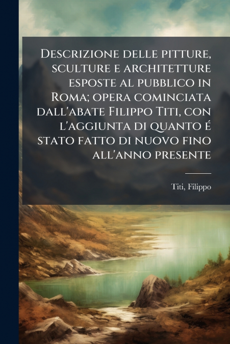 Descrizione delle pitture, sculture e architetture esposte al pubblico in Roma; opera cominciata dall’abate Filippo Titi, con l’aggiunta di quanto é stato fatto di nuovo fino all’anno presente