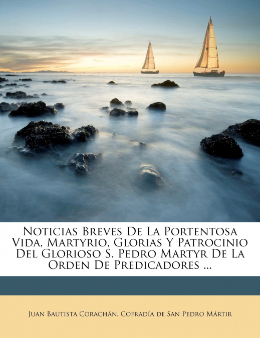Noticias Breves De La Portentosa Vida, Martyrio, Glorias Y Patrocinio Del Glorioso S. Pedro Martyr De La Orden De Predicadores ...