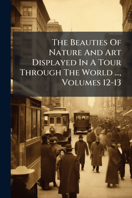 The Beauties Of Nature And Art Displayed In A Tour Through The World ..., Volumes 12-13