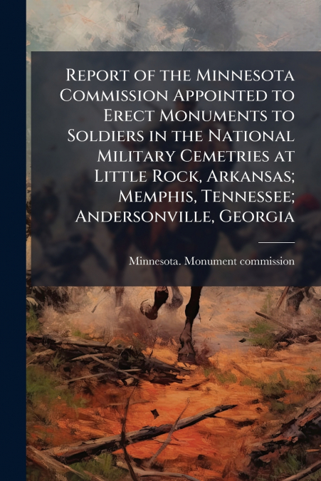 Report of the Minnesota Commission Appointed to Erect Monuments to Soldiers in the National Military Cemetries at Little Rock, Arkansas; Memphis, Tennessee; Andersonville, Georgia