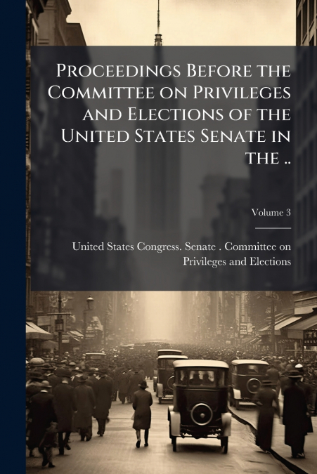 Proceedings Before the Committee on Privileges and Elections of the United States Senate in the ..; Volume 3