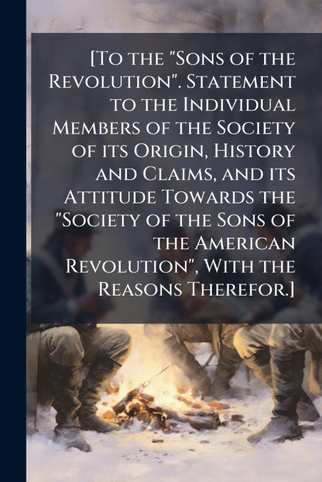 [To the 'Sons of the Revolution'. Statement to the Individual Members of the Society of its Origin, History and Claims, and its Attitude Towards the 'Society of the Sons of the American Revolution', W