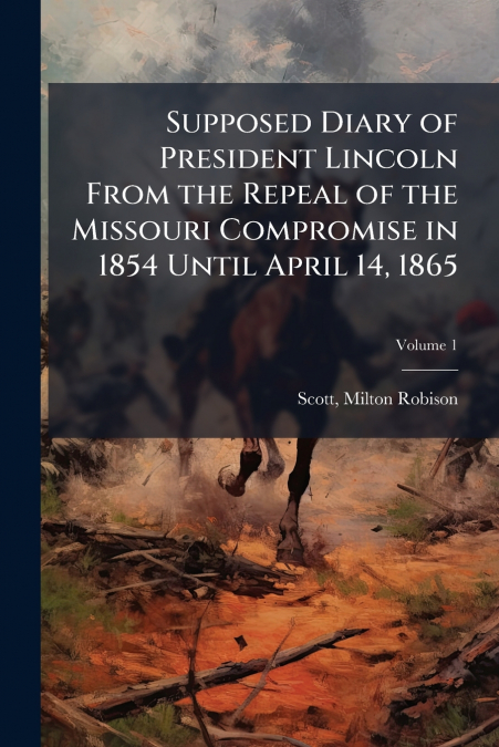 Supposed Diary of President Lincoln From the Repeal of the Missouri Compromise in 1854 Until April 14, 1865; Volume 1