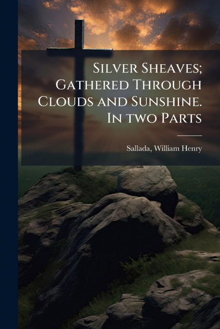 Silver Sheaves; Gathered Through Clouds and Sunshine. In two Parts