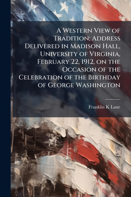 A Western View of Tradition; Address Delivered in Madison Hall, University of Virginia, February 22, 1912, on the Occasion of the Celebration of the Birthday of George Washington