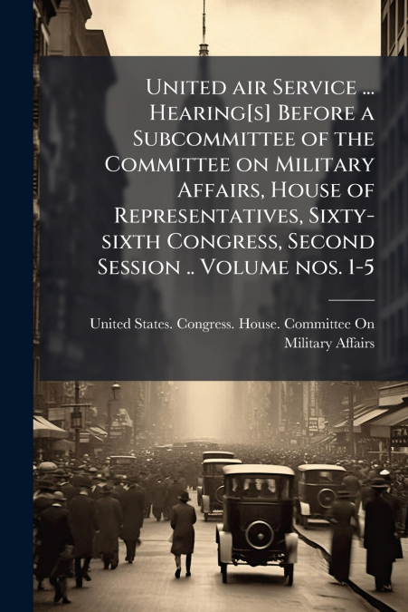 United air Service ... Hearing[s] Before a Subcommittee of the Committee on Military Affairs, House of Representatives, Sixty-sixth Congress, Second Session .. Volume nos. 1-5