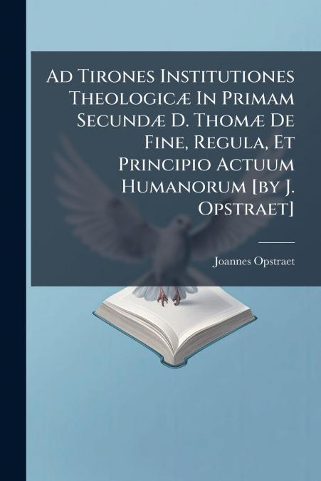 Ad Tirones Institutiones Theologicæ In Primam Secundæ D. Thomæ De Fine, Regula, Et Principio Actuum Humanorum [by J. Opstraet]