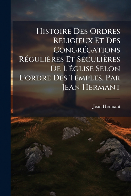 Histoire Des Ordres Religieux Et Des Congrégations Régulières Et Séculières De L’église Selon L’ordre Des Temples, Par Jean Hermant
