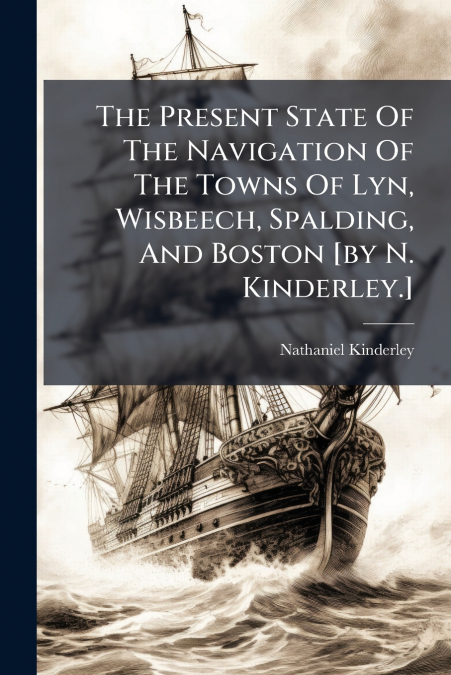 The Present State Of The Navigation Of The Towns Of Lyn, Wisbeech, Spalding, And Boston [by N. Kinderley.]