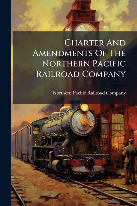 Charter And Amendments Of The Northern Pacific Railroad Company