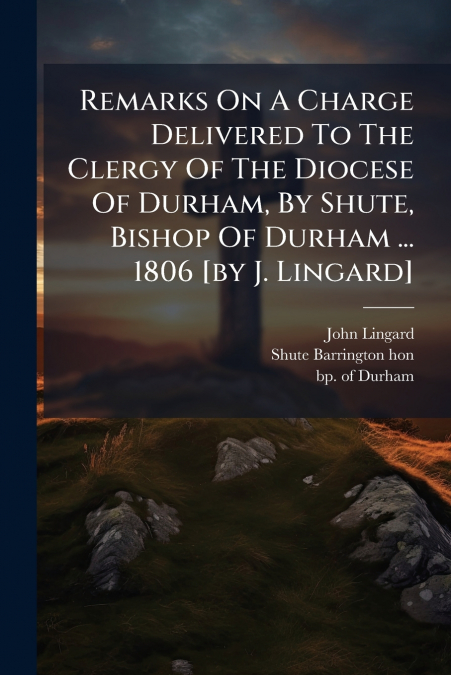 Remarks On A Charge Delivered To The Clergy Of The Diocese Of Durham, By Shute, Bishop Of Durham ... 1806 [by J. Lingard]