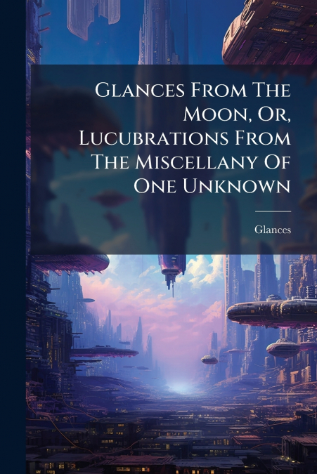Glances From The Moon, Or, Lucubrations From The Miscellany Of One Unknown