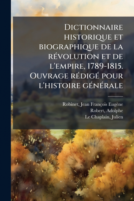 Dictionnaire historique et biographique de la révolution et de l’empire, 1789-1815. Ouvrage rédigé pour l’histoire générale