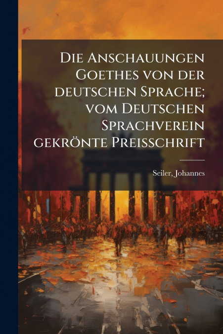 Die Anschauungen Goethes von der deutschen Sprache; vom Deutschen Sprachverein gekrönte Preisschrift