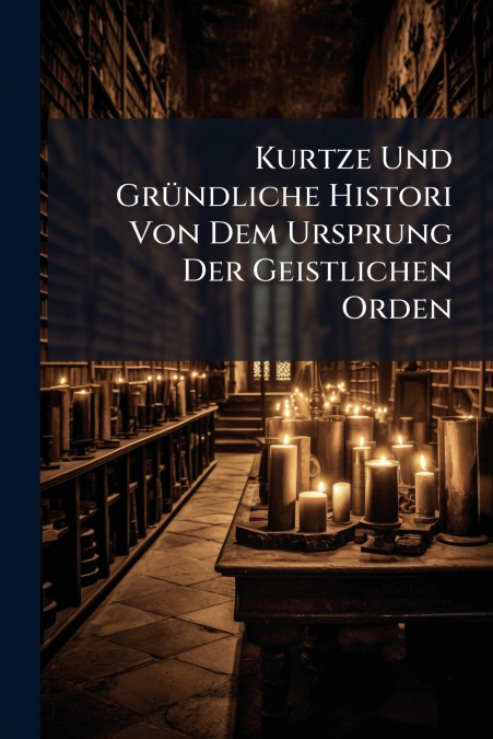Kurtze Und Gründliche Histori Von Dem Ursprung Der Geistlichen Orden