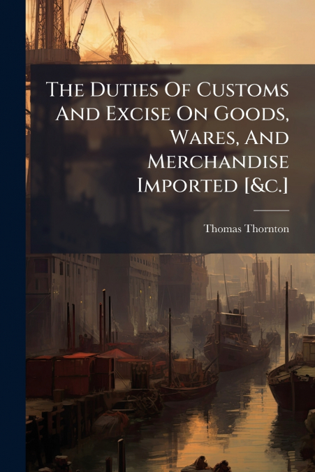 The Duties Of Customs And Excise On Goods, Wares, And Merchandise Imported [&c.]